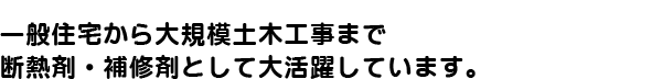 一般住宅から大規模土木工事まで、断熱材・補修材として大活躍しています。
